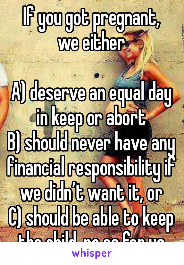 If you got pregnant, we either

A) deserve an equal day in keep or abort
B) should never have any financial responsibility if we didn’t want it, or
C) should be able to keep the child, no cs for us