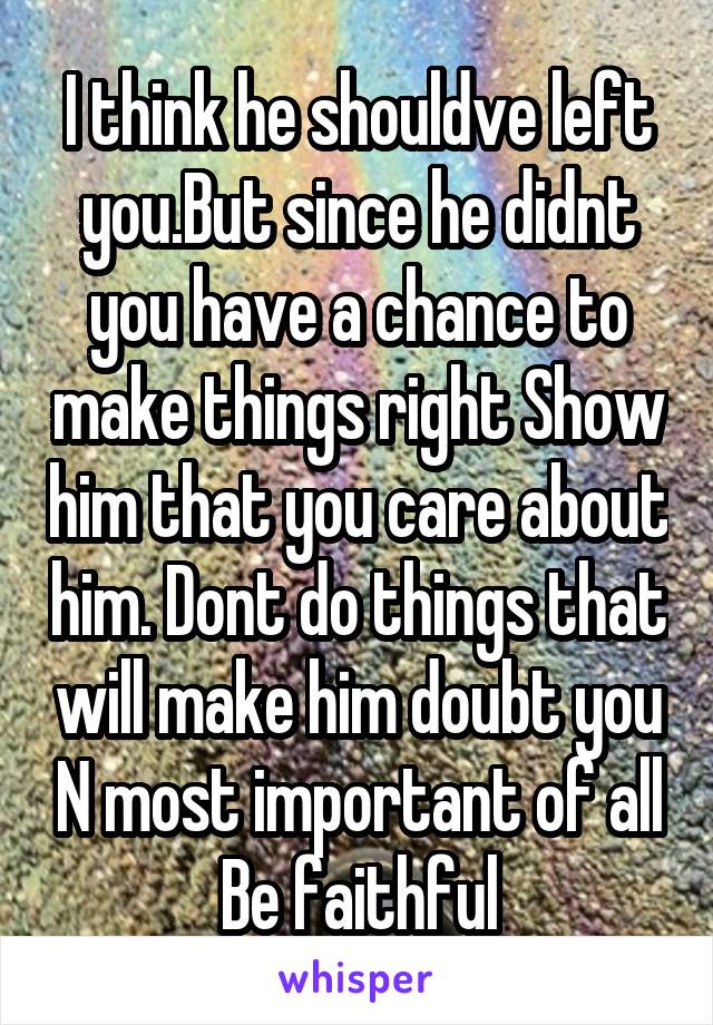 I think he shouldve left you.But since he didnt you have a chance to make things right Show him that you care about him. Dont do things that will make him doubt you N most important of all Be faithful