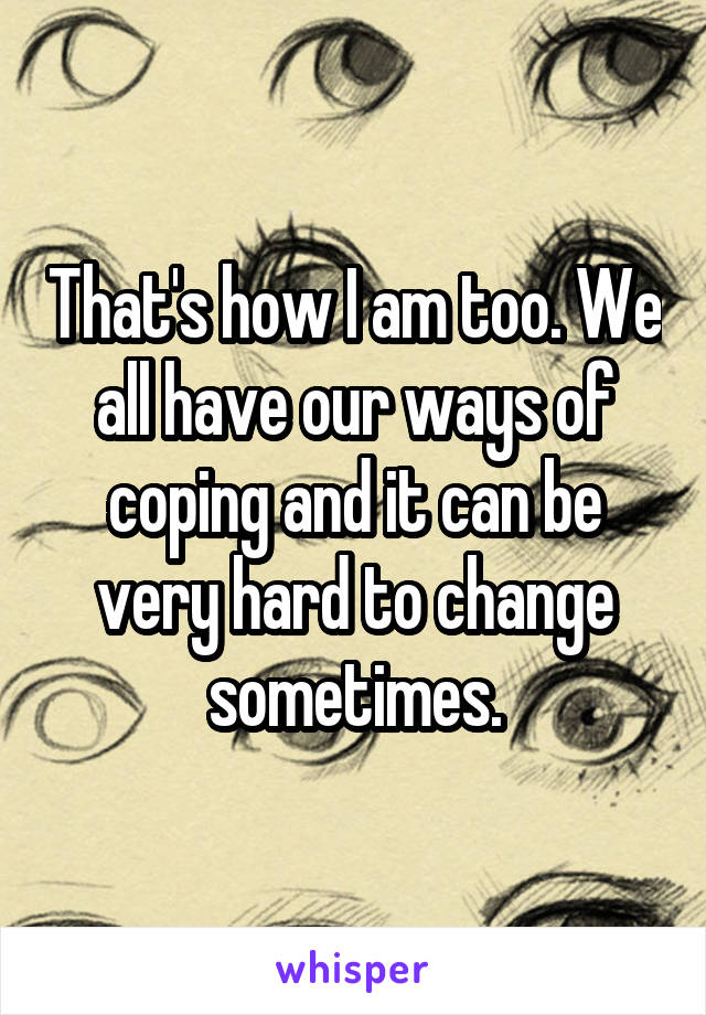 That's how I am too. We all have our ways of coping and it can be very hard to change sometimes.
