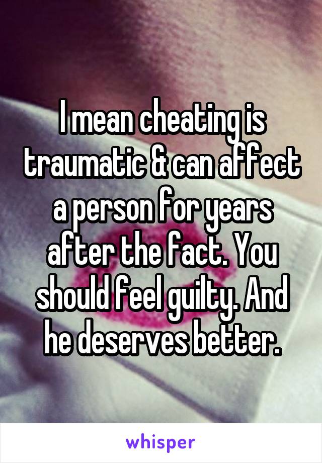 I mean cheating is traumatic & can affect a person for years after the fact. You should feel guilty. And he deserves better.