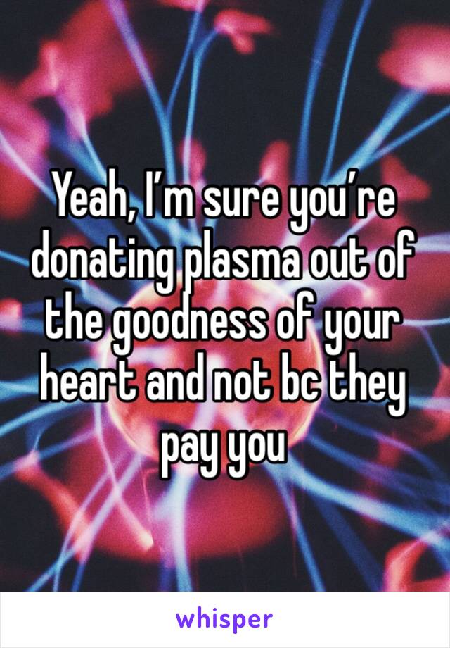 Yeah, I’m sure you’re donating plasma out of the goodness of your heart and not bc they pay you 