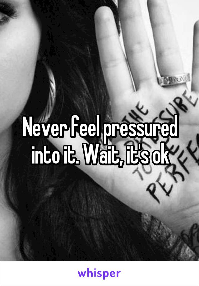 Never feel pressured into it. Wait, it's ok