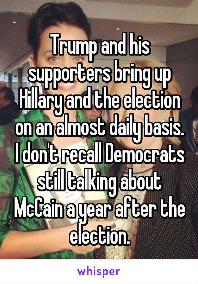 Trump and his supporters bring up Hillary and the election on an almost daily basis. I don't recall Democrats still talking about McCain a year after the election.