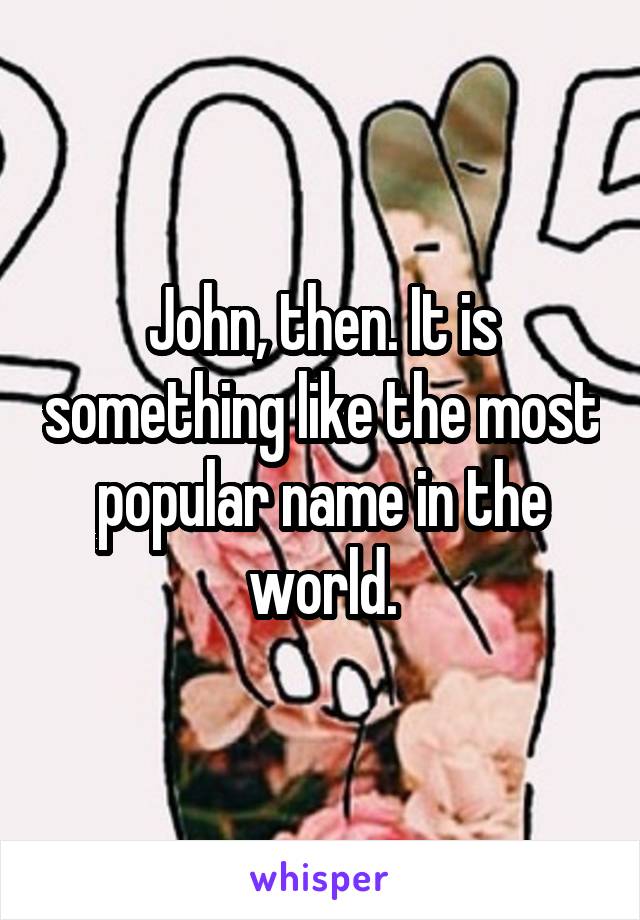 John, then. It is something like the most popular name in the world.