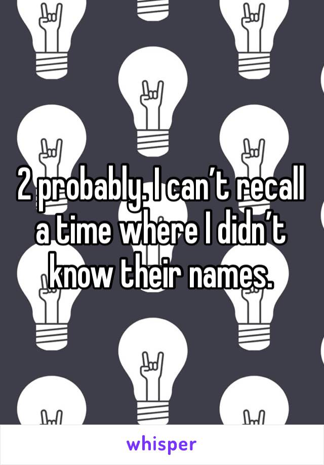 2 probably. I can’t recall a time where I didn’t know their names. 
