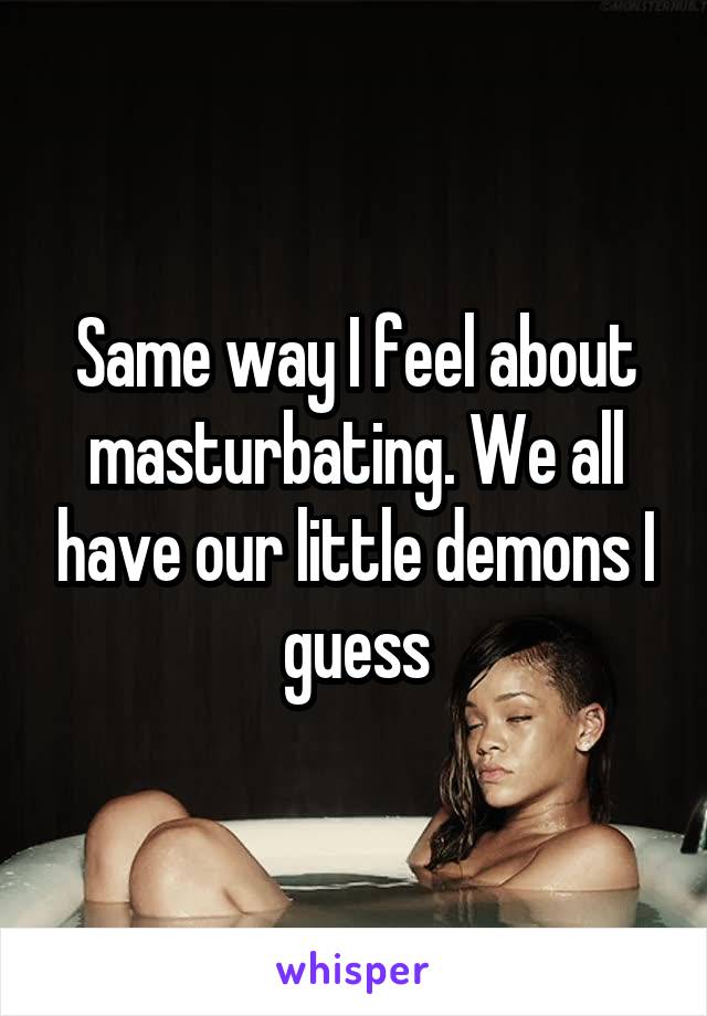 Same way I feel about masturbating. We all have our little demons I guess
