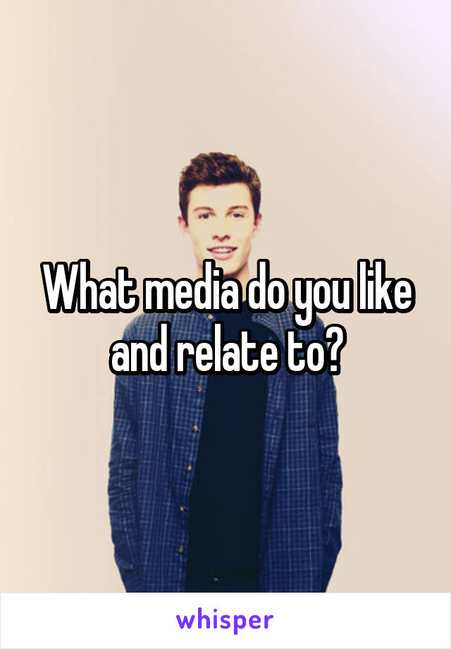 What media do you like and relate to?