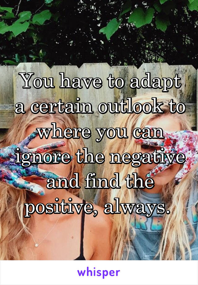 You have to adapt a certain outlook to where you can ignore the negative and find the positive, always. 