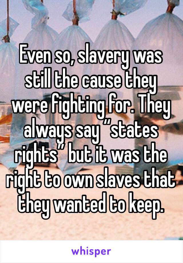 Even so, slavery was still the cause they were fighting for. They always say “states rights” but it was the right to own slaves that they wanted to keep. 