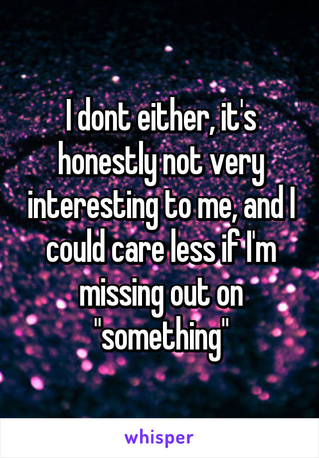 I dont either, it's honestly not very interesting to me, and I could care less if I'm missing out on "something"