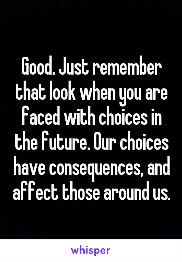 Good. Just remember that look when you are faced with choices in the future. Our choices have consequences, and affect those around us.