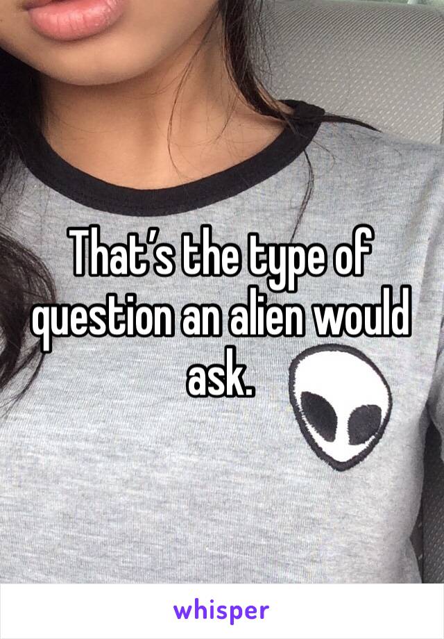 That’s the type of question an alien would ask. 