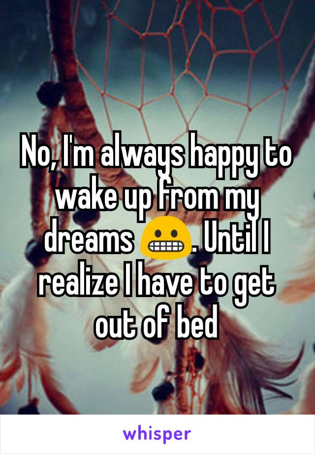 No, I'm always happy to wake up from my dreams 😬. Until I realize I have to get out of bed