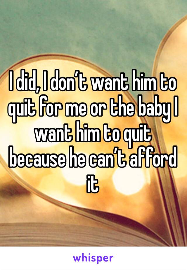 I did, I don’t want him to quit for me or the baby I want him to quit because he can’t afford it 