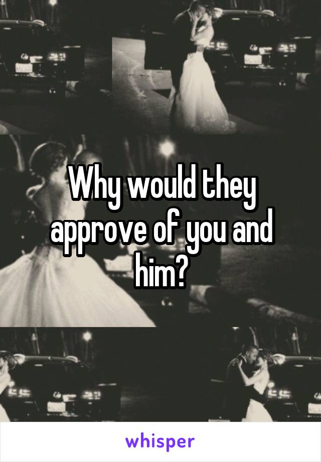 Why would they approve of you and him?