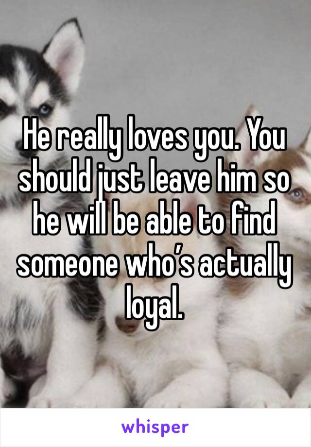 He really loves you. You should just leave him so he will be able to find someone who’s actually loyal.