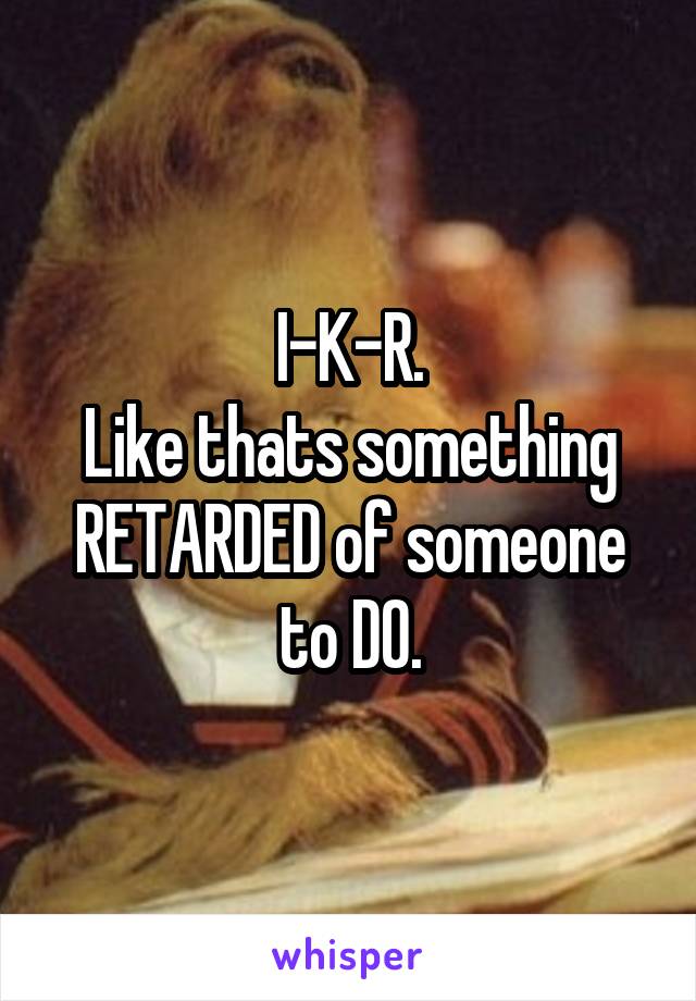 I-K-R.
Like thats something RETARDED of someone to DO.