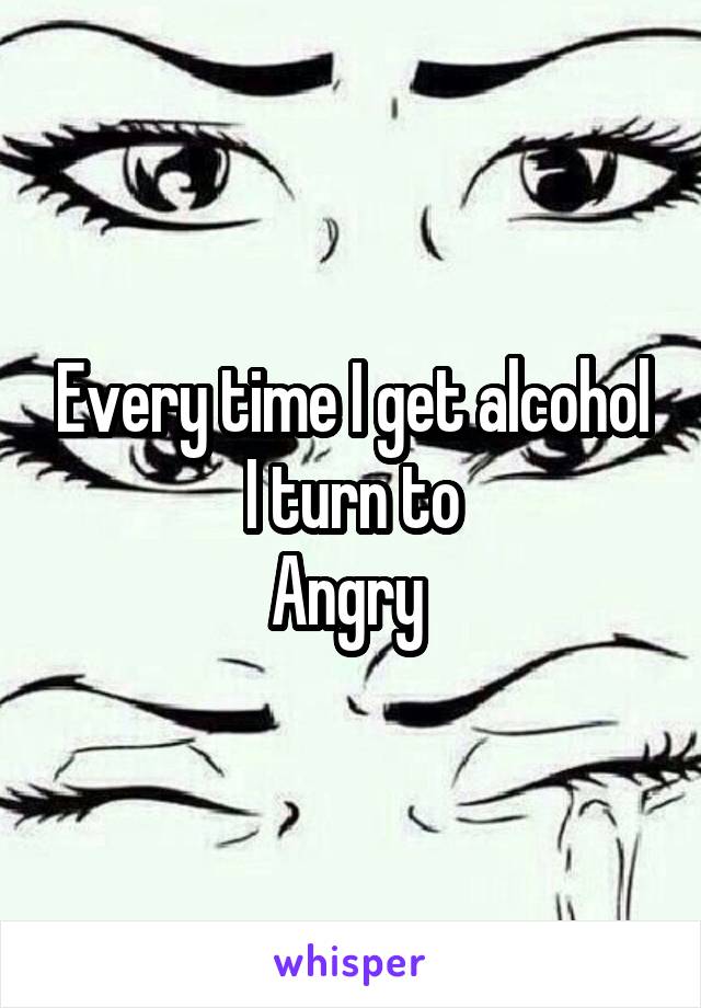 Every time I get alcohol I turn to
Angry 