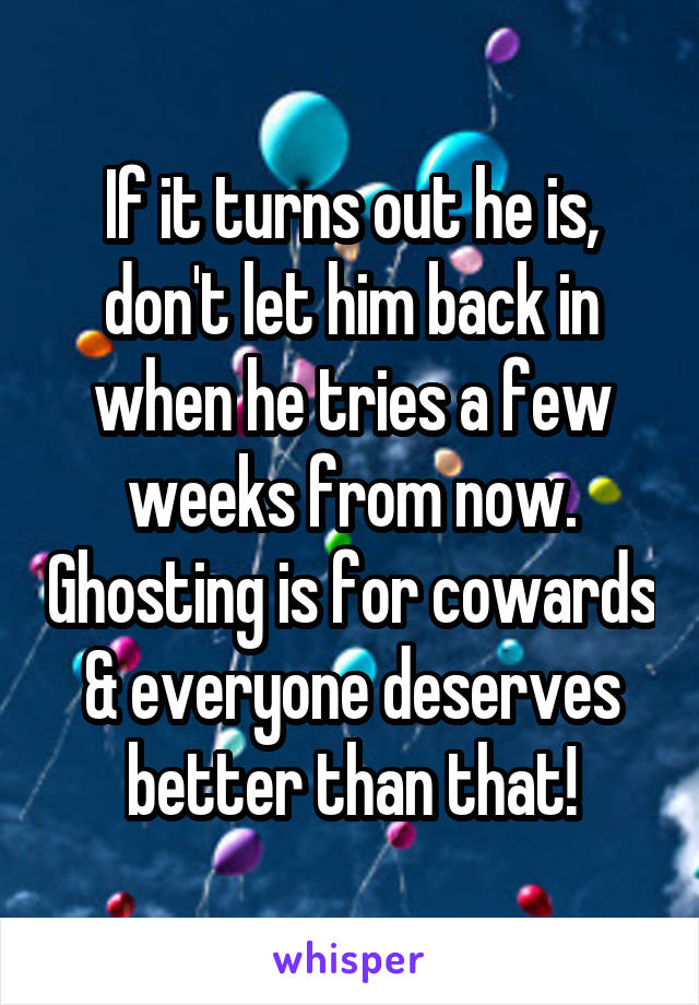 If it turns out he is, don't let him back in when he tries a few weeks from now. Ghosting is for cowards & everyone deserves better than that!