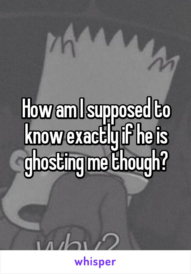 How am I supposed to know exactly if he is ghosting me though?
