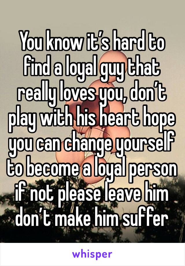 You know it’s hard to find a loyal guy that really loves you, don’t play with his heart hope you can change yourself to become a loyal person if not please leave him don’t make him suffer 