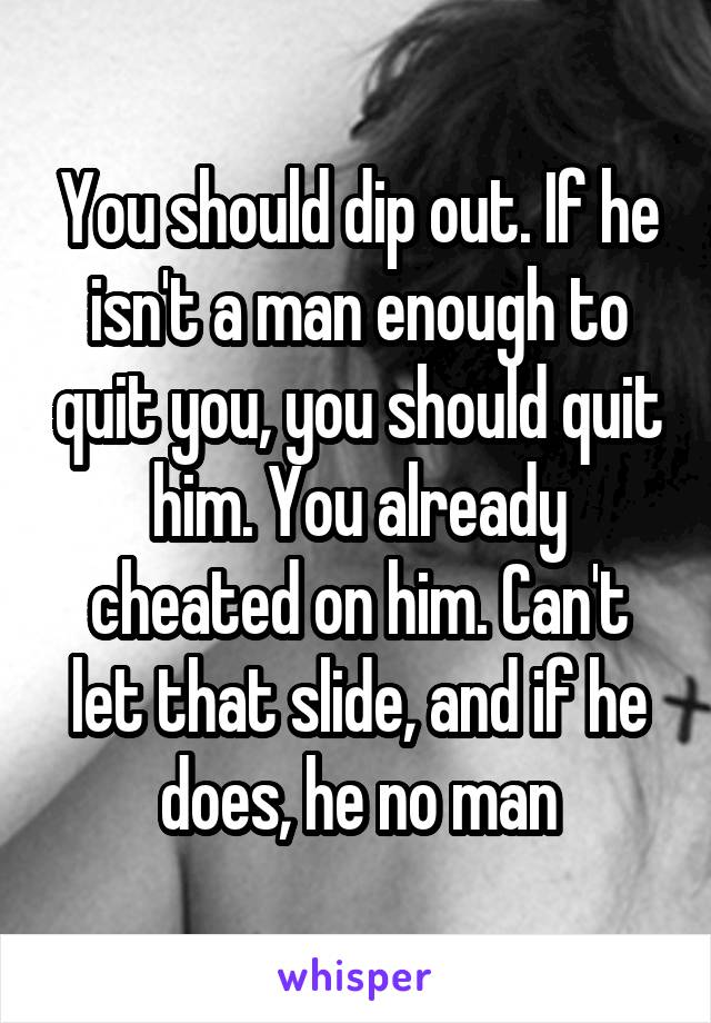 You should dip out. If he isn't a man enough to quit you, you should quit him. You already cheated on him. Can't let that slide, and if he does, he no man