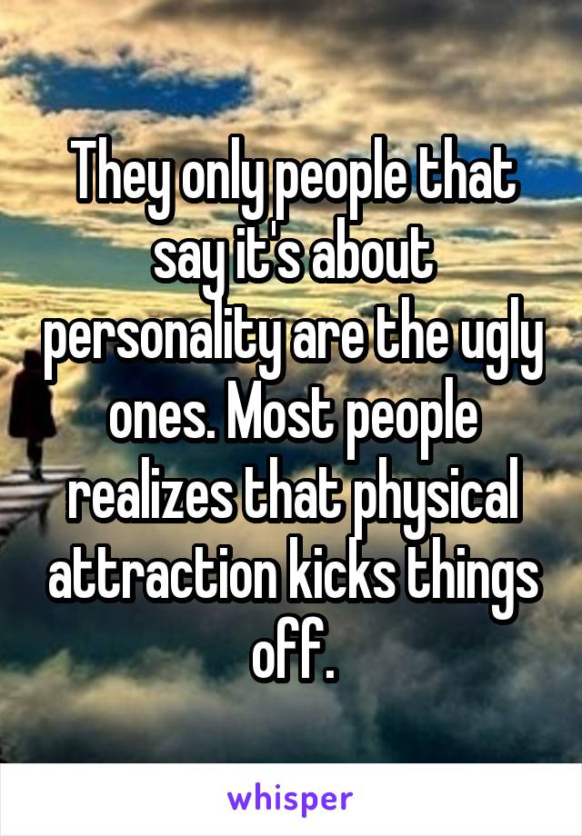 They only people that say it's about personality are the ugly ones. Most people realizes that physical attraction kicks things off.