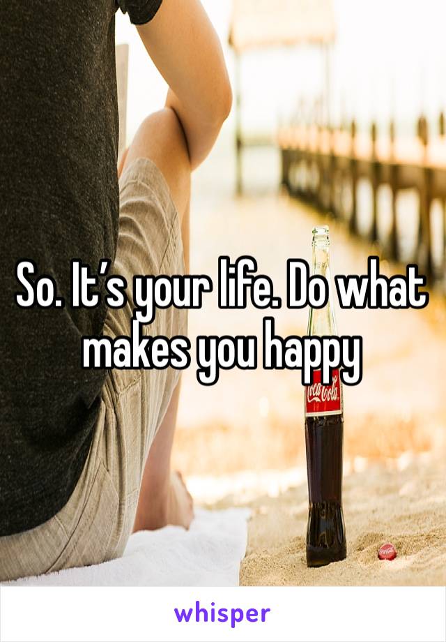 So. It’s your life. Do what makes you happy