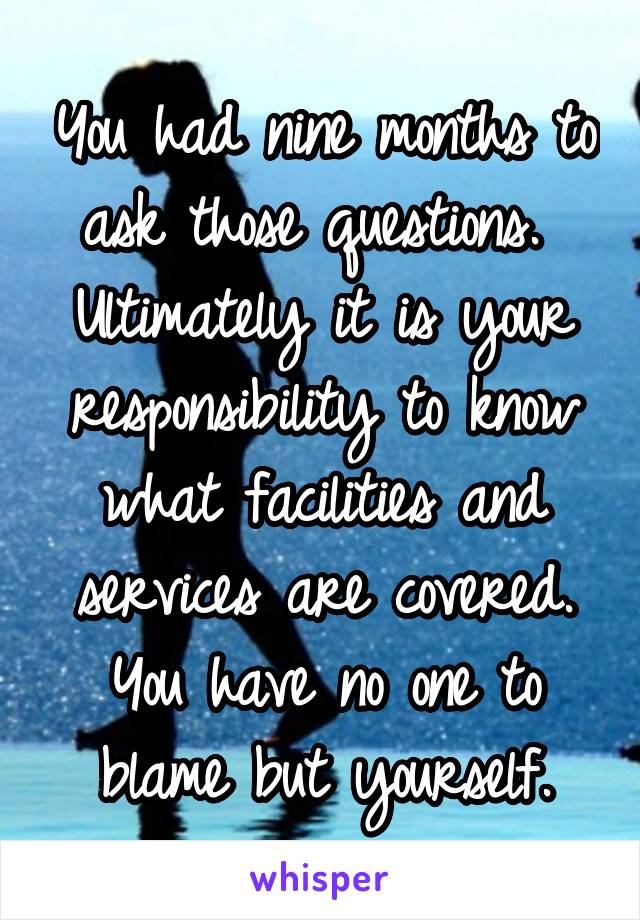 You had nine months to ask those questions. 
Ultimately it is your responsibility to know what facilities and services are covered.
You have no one to blame but yourself.