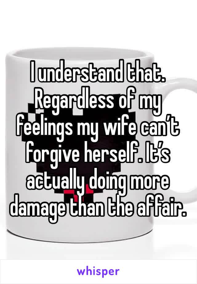 I understand that. Regardless of my feelings my wife can’t forgive herself. It’s actually doing more damage than the affair.