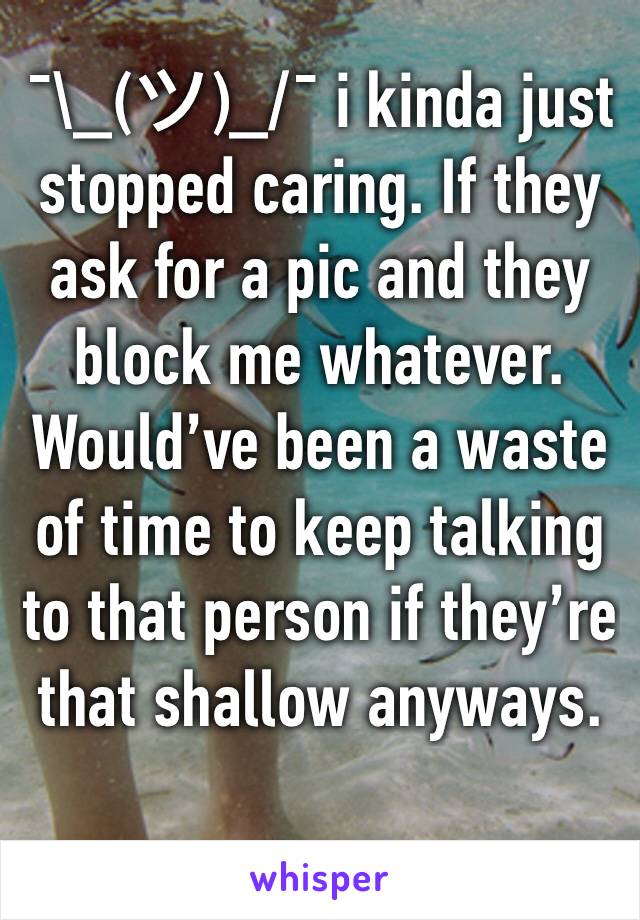 ¯\_(ツ)_/¯ i kinda just stopped caring. If they ask for a pic and they block me whatever. Would’ve been a waste of time to keep talking to that person if they’re that shallow anyways.