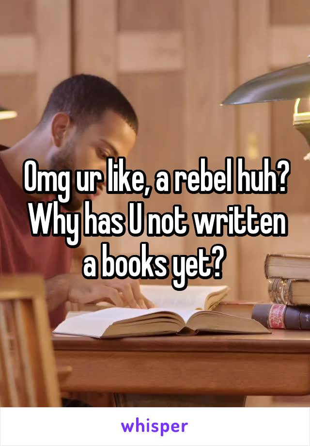 Omg ur like, a rebel huh? Why has U not written a books yet? 