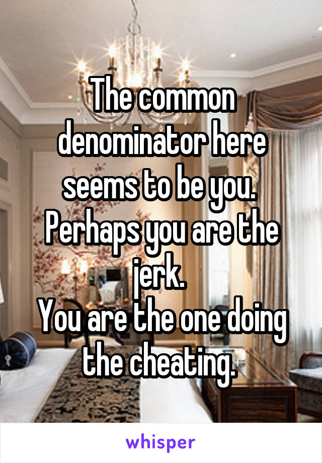The common denominator here seems to be you. 
Perhaps you are the jerk. 
You are the one doing the cheating. 