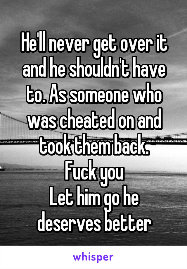 He'll never get over it and he shouldn't have to. As someone who was cheated on and took them back.
 Fuck you 
Let him go he deserves better