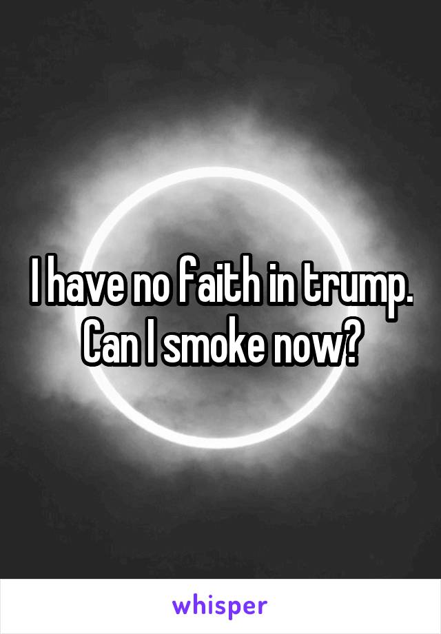 I have no faith in trump. Can I smoke now?