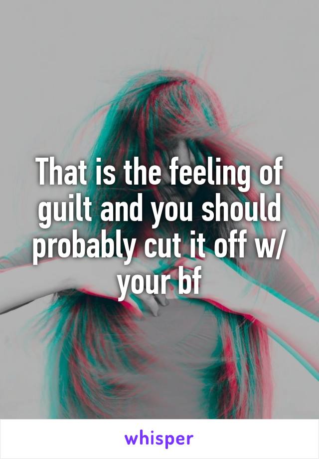 That is the feeling of guilt and you should probably cut it off w/ your bf