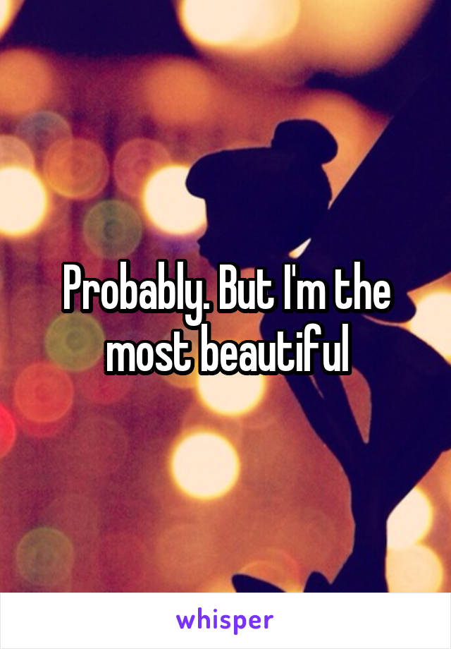 Probably. But I'm the most beautiful