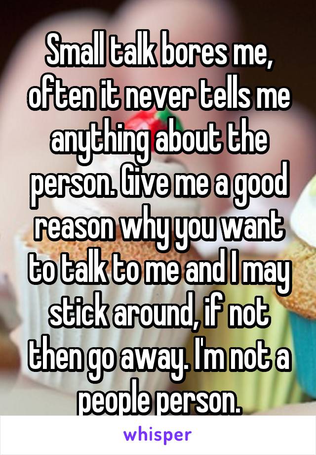 Small talk bores me, often it never tells me anything about the person. Give me a good reason why you want to talk to me and I may stick around, if not then go away. I'm not a people person.