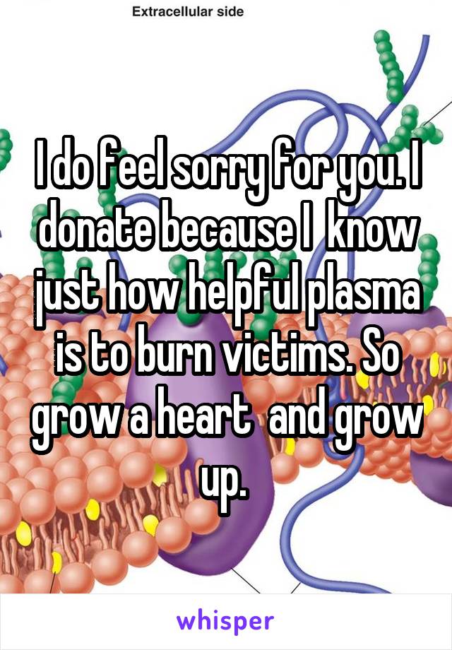 I do feel sorry for you. I donate because I  know just how helpful plasma is to burn victims. So grow a heart  and grow up. 