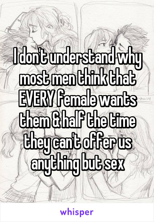 I don't understand why most men think that EVERY female wants them & half the time they can't offer us anything but sex