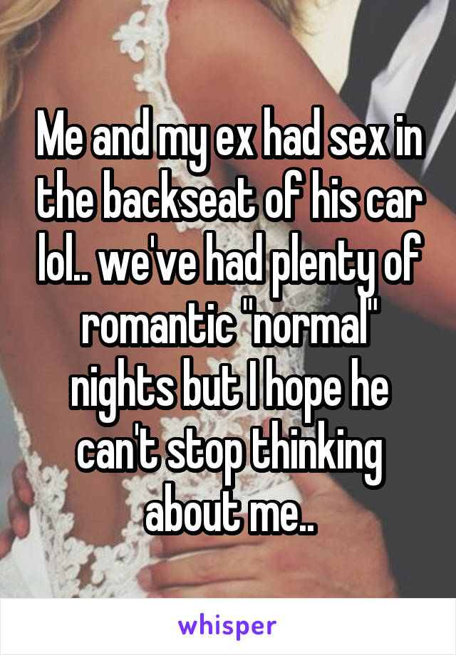 Me and my ex had sex in the backseat of his car lol.. we've had plenty of romantic "normal" nights but I hope he can't stop thinking about me..