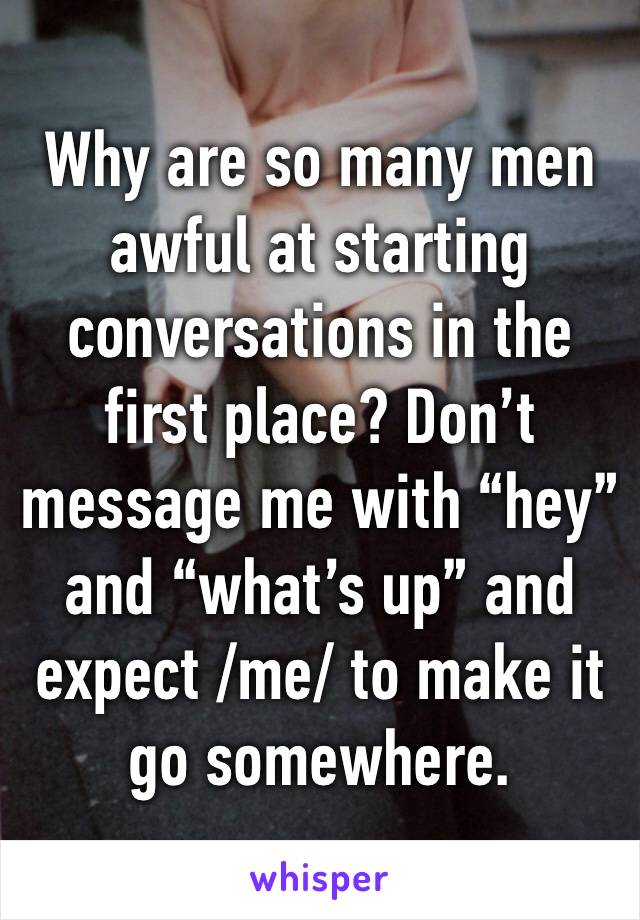 Why are so many men awful at starting conversations in the first place? Don’t message me with “hey” and “what’s up” and expect /me/ to make it go somewhere.