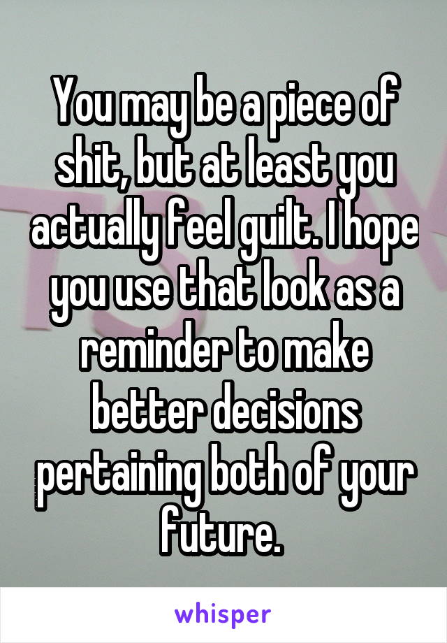 You may be a piece of shit, but at least you actually feel guilt. I hope you use that look as a reminder to make better decisions pertaining both of your future. 