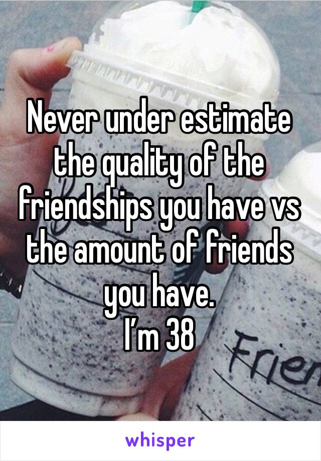 Never under estimate the quality of the friendships you have vs the amount of friends you have. 
I’m 38