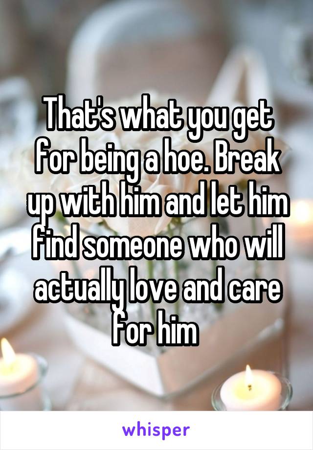 That's what you get for being a hoe. Break up with him and let him find someone who will actually love and care for him 