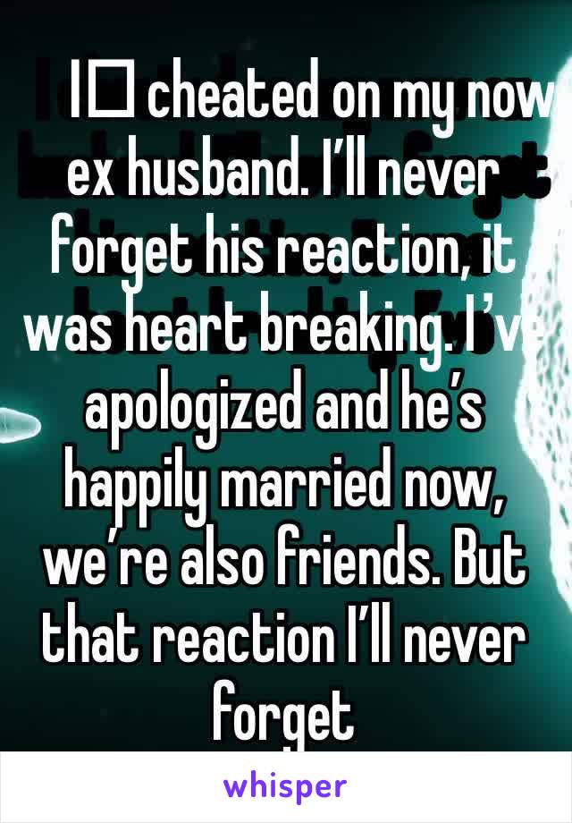 I️ cheated on my now ex husband. I’ll never forget his reaction, it was heart breaking. I’ve apologized and he’s happily married now, we’re also friends. But that reaction I’ll never forget