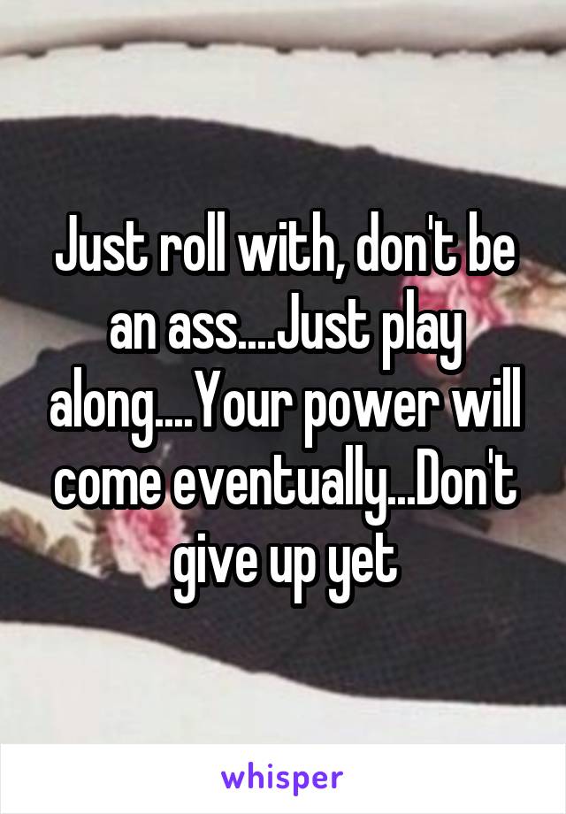 Just roll with, don't be an ass....Just play along....Your power will come eventually...Don't give up yet