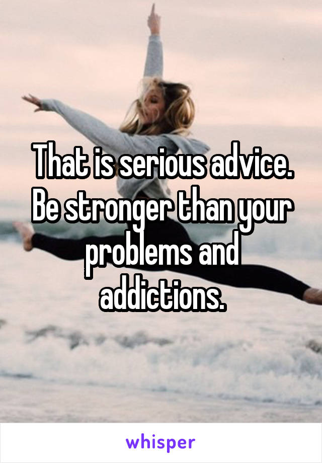 That is serious advice. Be stronger than your problems and addictions.