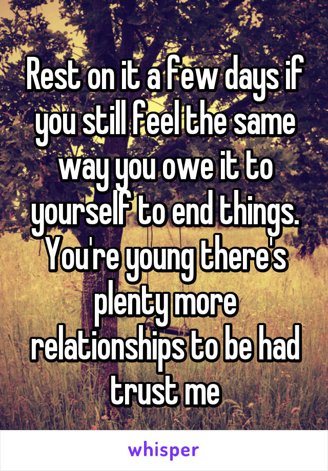 Rest on it a few days if you still feel the same way you owe it to yourself to end things. You're young there's plenty more relationships to be had trust me