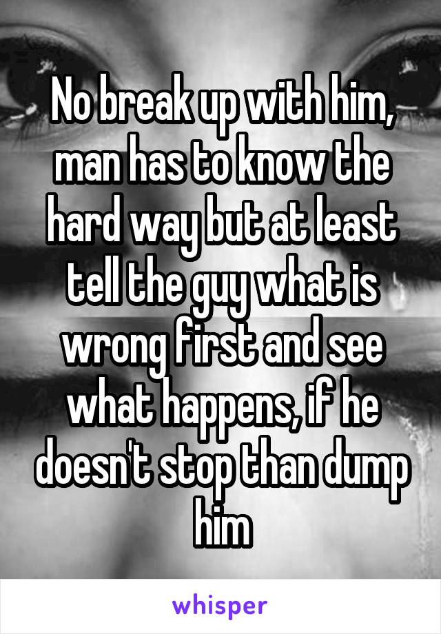 No break up with him, man has to know the hard way but at least tell the guy what is wrong first and see what happens, if he doesn't stop than dump him